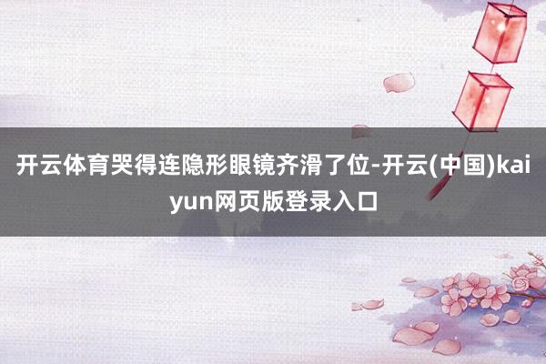 开云体育哭得连隐形眼镜齐滑了位-开云(中国)kaiyun网页版登录入口