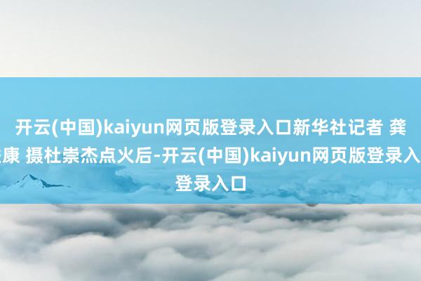 开云(中国)kaiyun网页版登录入口新华社记者 龚联康 摄杜崇杰点火后-开云(中国)kaiyun网页版登录入口