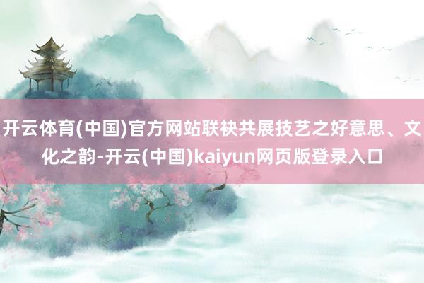 开云体育(中国)官方网站联袂共展技艺之好意思、文化之韵-开云(中国)kaiyun网页版登录入口