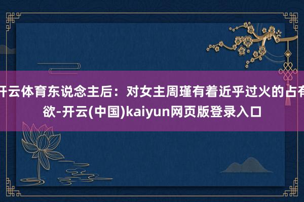 开云体育东说念主后:对女主周瑾有着近乎过火的占有欲-开云(中国)kaiyun网页版登录入口