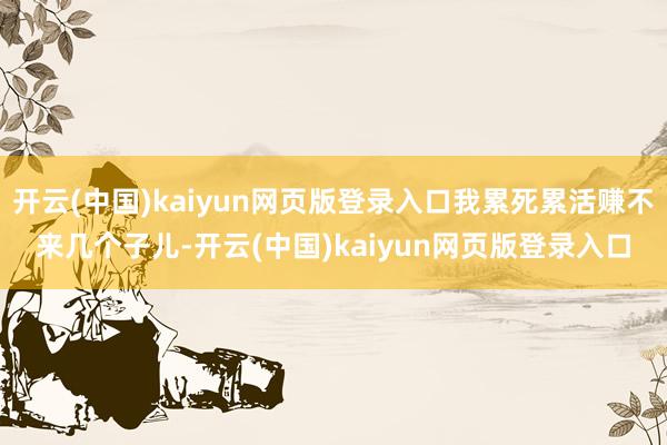 开云(中国)kaiyun网页版登录入口我累死累活赚不来几个子儿-开云(中国)kaiyun网页版登录入口