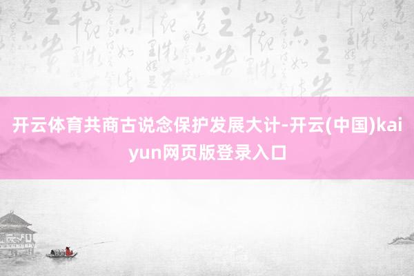 开云体育共商古说念保护发展大计-开云(中国)kaiyun网页版登录入口