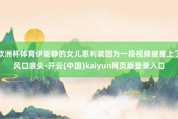 欧洲杯体育伊能静的女儿恩利就因为一段视频被推上了风口浪尖-开云(中国)kaiyun网页版登录入口