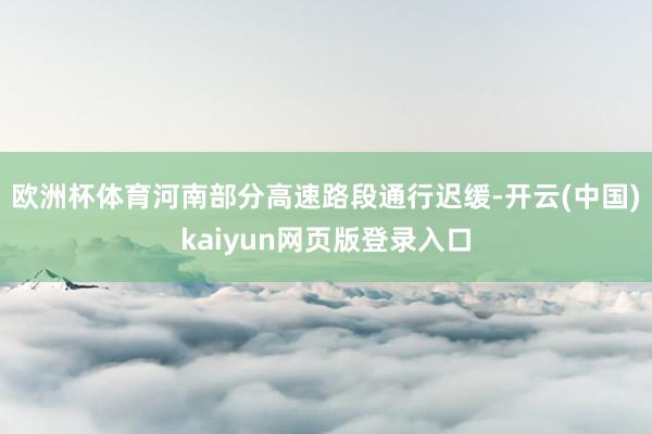 欧洲杯体育河南部分高速路段通行迟缓-开云(中国)kaiyun网页版登录入口