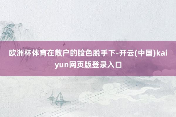 欧洲杯体育　　在散户的脸色脱手下-开云(中国)kaiyun网页版登录入口