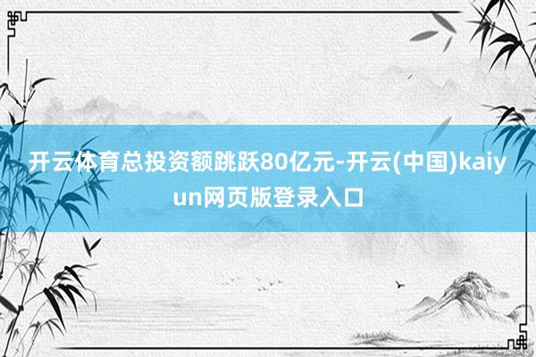 开云体育总投资额跳跃80亿元-开云(中国)kaiyun网页版登录入口