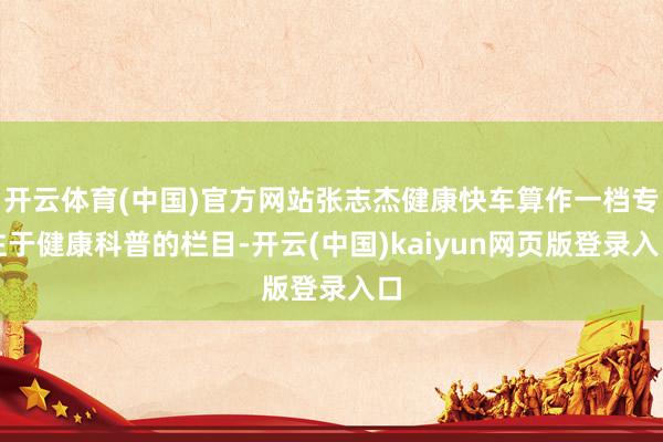 开云体育(中国)官方网站张志杰健康快车算作一档专注于健康科普的栏目-开云(中国)kaiyun网页版登录入口