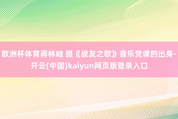 欧洲杯体育蒋林岫 摄《战友之歌》音乐党课的出身-开云(中国)kaiyun网页版登录入口
