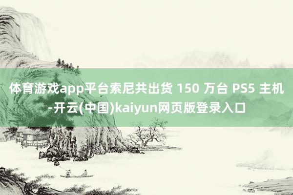 体育游戏app平台索尼共出货 150 万台 PS5 主机-开云(中国)kaiyun网页版登录入口