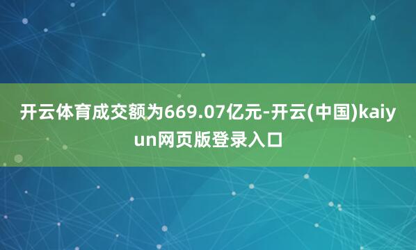 开云体育成交额为669.07亿元-开云(中国)kaiyun网页版登录入口