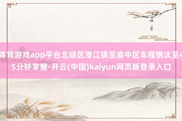 体育游戏app平台北碚区澄江镇至渝中区车程镌汰至45分钟掌握-开云(中国)kaiyun网页版登录入口