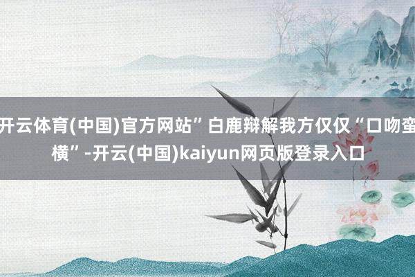 开云体育(中国)官方网站”白鹿辩解我方仅仅“口吻蛮横”-开云(中国)kaiyun网页版登录入口