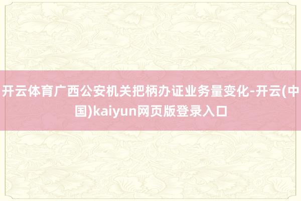 开云体育广西公安机关把柄办证业务量变化-开云(中国)kaiyun网页版登录入口
