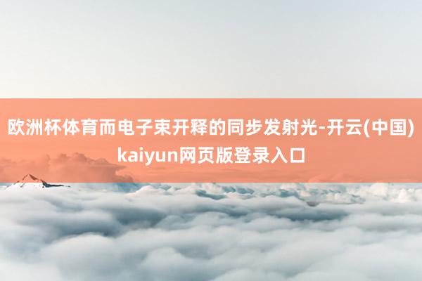 欧洲杯体育而电子束开释的同步发射光-开云(中国)kaiyun网页版登录入口