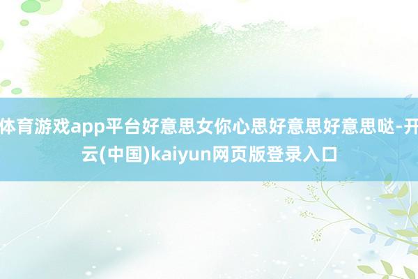 体育游戏app平台好意思女你心思好意思好意思哒-开云(中国)kaiyun网页版登录入口
