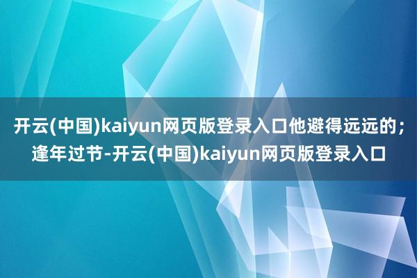 开云(中国)kaiyun网页版登录入口他避得远远的；逢年过节-开云(中国)kaiyun网页版登录入口