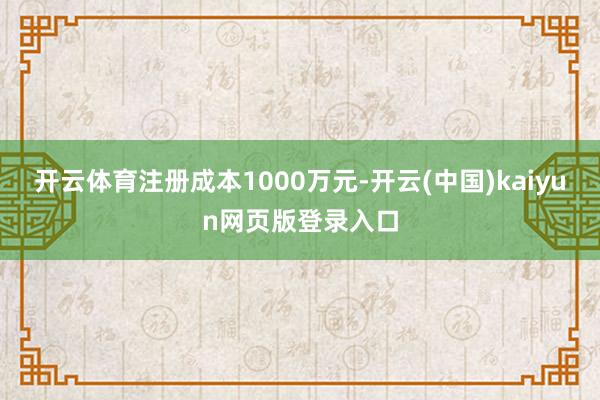 开云体育注册成本1000万元-开云(中国)kaiyun网页版登录入口