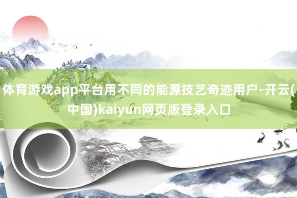 体育游戏app平台用不同的能源技艺奇迹用户-开云(中国)kaiyun网页版登录入口