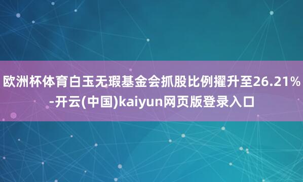 欧洲杯体育白玉无瑕基金会抓股比例擢升至26.21%-开云(中国)kaiyun网页版登录入口