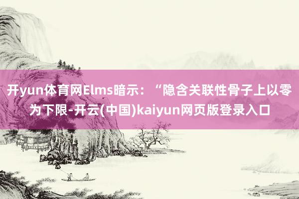 开yun体育网Elms暗示：“隐含关联性骨子上以零为下限-开云(中国)kaiyun网页版登录入口