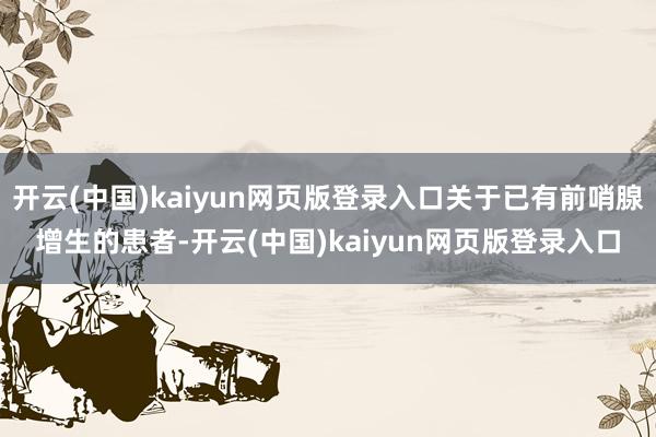 开云(中国)kaiyun网页版登录入口关于已有前哨腺增生的患者-开云(中国)kaiyun网页版登录入口