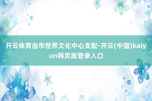 开云体育由市世界文化中心支配-开云(中国)kaiyun网页版登录入口
