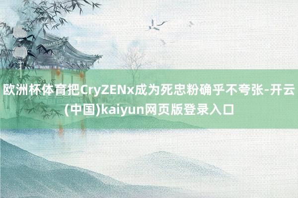 欧洲杯体育把CryZENx成为死忠粉确乎不夸张-开云(中国)kaiyun网页版登录入口