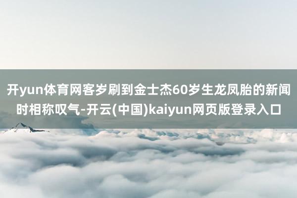 开yun体育网　　客岁刷到金士杰60岁生龙凤胎的新闻时相称叹气-开云(中国)kaiyun网页版登录入口