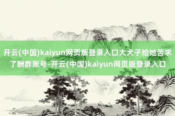 开云(中国)kaiyun网页版登录入口大犬子给她苦求了酬酢账号-开云(中国)kaiyun网页版登录入口