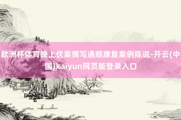欧洲杯体育晚上伏案撰写通顺康复案例陈说-开云(中国)kaiyun网页版登录入口