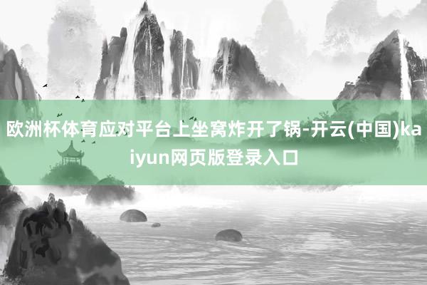 欧洲杯体育应对平台上坐窝炸开了锅-开云(中国)kaiyun网页版登录入口