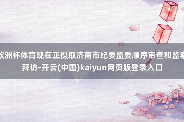 欧洲杯体育现在正摄取济南市纪委监委顺序审查和监察拜访-开云(中国)kaiyun网页版登录入口