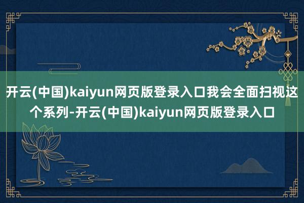开云(中国)kaiyun网页版登录入口我会全面扫视这个系列-开云(中国)kaiyun网页版登录入口