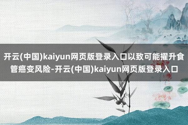 开云(中国)kaiyun网页版登录入口以致可能擢升食管癌变风险-开云(中国)kaiyun网页版登录入口