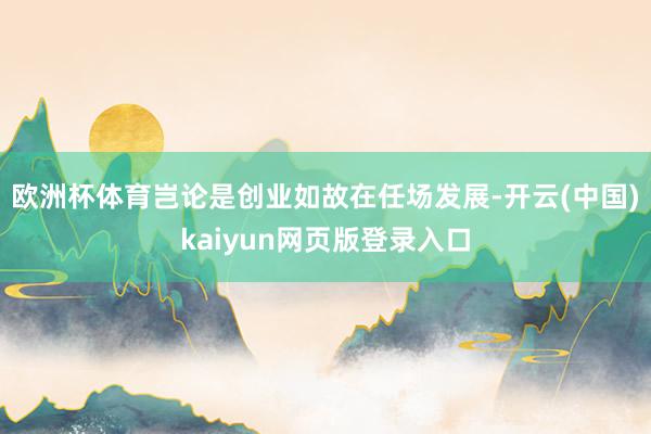 欧洲杯体育岂论是创业如故在任场发展-开云(中国)kaiyun网页版登录入口