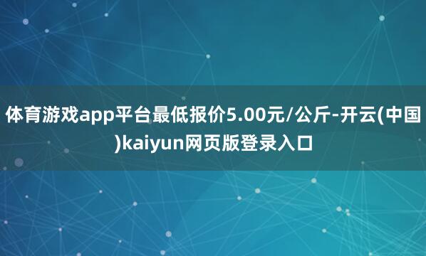体育游戏app平台最低报价5.00元/公斤-开云(中国)kaiyun网页版登录入口
