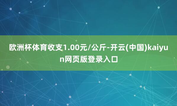 欧洲杯体育收支1.00元/公斤-开云(中国)kaiyun网页版登录入口