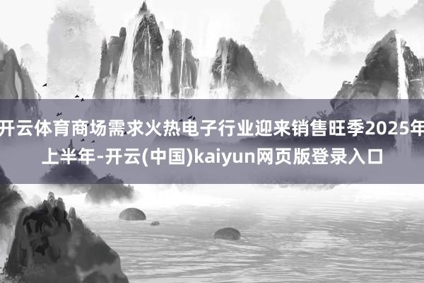 开云体育商场需求火热电子行业迎来销售旺季2025年上半年-开云(中国)kaiyun网页版登录入口