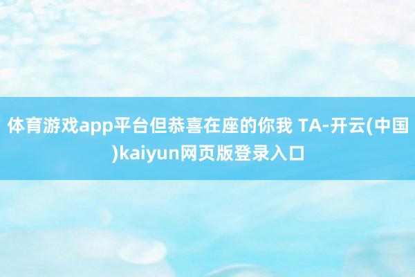 体育游戏app平台但恭喜在座的你我 TA-开云(中国)kaiyun网页版登录入口