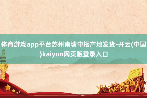 体育游戏app平台苏州南塘中枢产地发货-开云(中国)kaiyun网页版登录入口