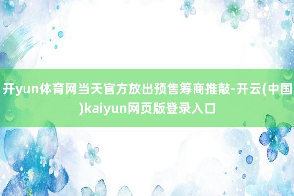 开yun体育网当天官方放出预售筹商推敲-开云(中国)kaiyun网页版登录入口