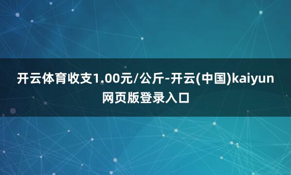 开云体育收支1.00元/公斤-开云(中国)kaiyun网页版登录入口
