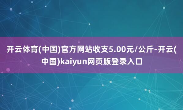 开云体育(中国)官方网站收支5.00元/公斤-开云(中国)kaiyun网页版登录入口
