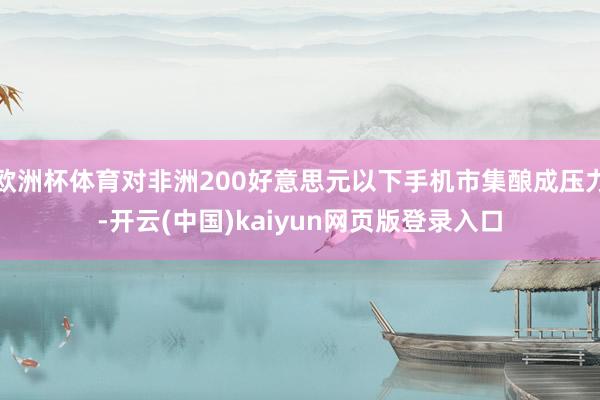 欧洲杯体育对非洲200好意思元以下手机市集酿成压力-开云(中国)kaiyun网页版登录入口