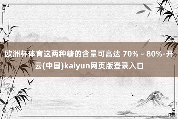 欧洲杯体育这两种糖的含量可高达 70% - 80%-开云(中国)kaiyun网页版登录入口