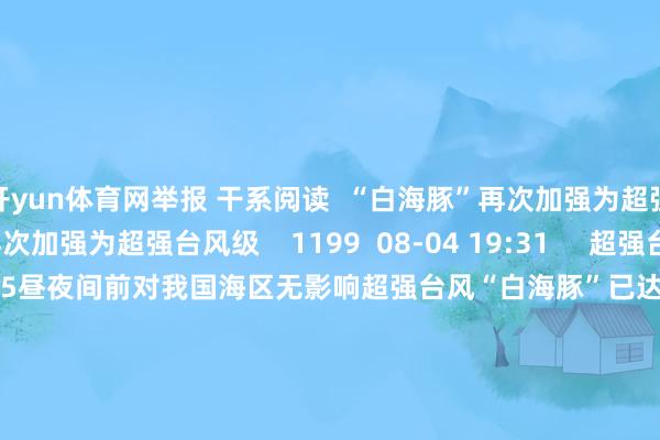 开yun体育网举报 干系阅读  “白海豚”再次加强为超强台风级“白海豚”再次加强为超强台风级    1199  08-04 19:31     超强台风“白海豚”已达17级 5昼夜间前对我国海区无影响超强台风“白海豚”已达17级 5昼夜间前对我国海区无影响    7337  08-01 09:34     四预警皆发！台风“红霞”将在粤闽一带沿海登陆四预警皆发！台风“红霞”将在粤闽一带沿海登陆    2408  07-24 07:24     台风“巴威”向北偏东移动 江苏山东及东北仍将受影响台风“巴威”向北偏东移动 江苏山东及东北仍将受影响    703  07-13 07:10     “巴威”保管超强台风级强度 安宁趋向台湾以东瀛面“巴威”保管超强台风级强度 安宁趋向台湾以东瀛面    2160  07-08 08:38     一财最热      点击关闭-开云(中国)kaiyun网页版登录入口