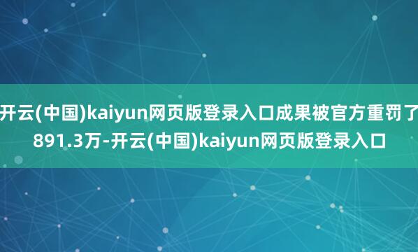 开云(中国)kaiyun网页版登录入口成果被官方重罚了891.3万-开云(中国)kaiyun网页版登录入口