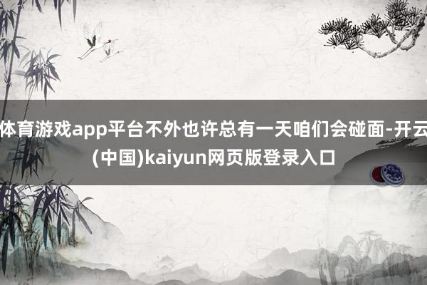 体育游戏app平台不外也许总有一天咱们会碰面-开云(中国)kaiyun网页版登录入口