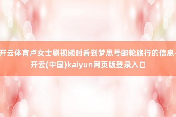 开云体育卢女士刷视频时看到梦思号邮轮旅行的信息-开云(中国)kaiyun网页版登录入口