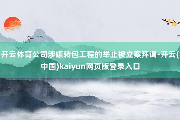 开云体育公司涉嫌转包工程的举止被立案拜谒-开云(中国)kaiyun网页版登录入口